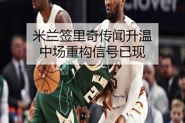 米兰签里奇传闻升温 中场重构信号已现